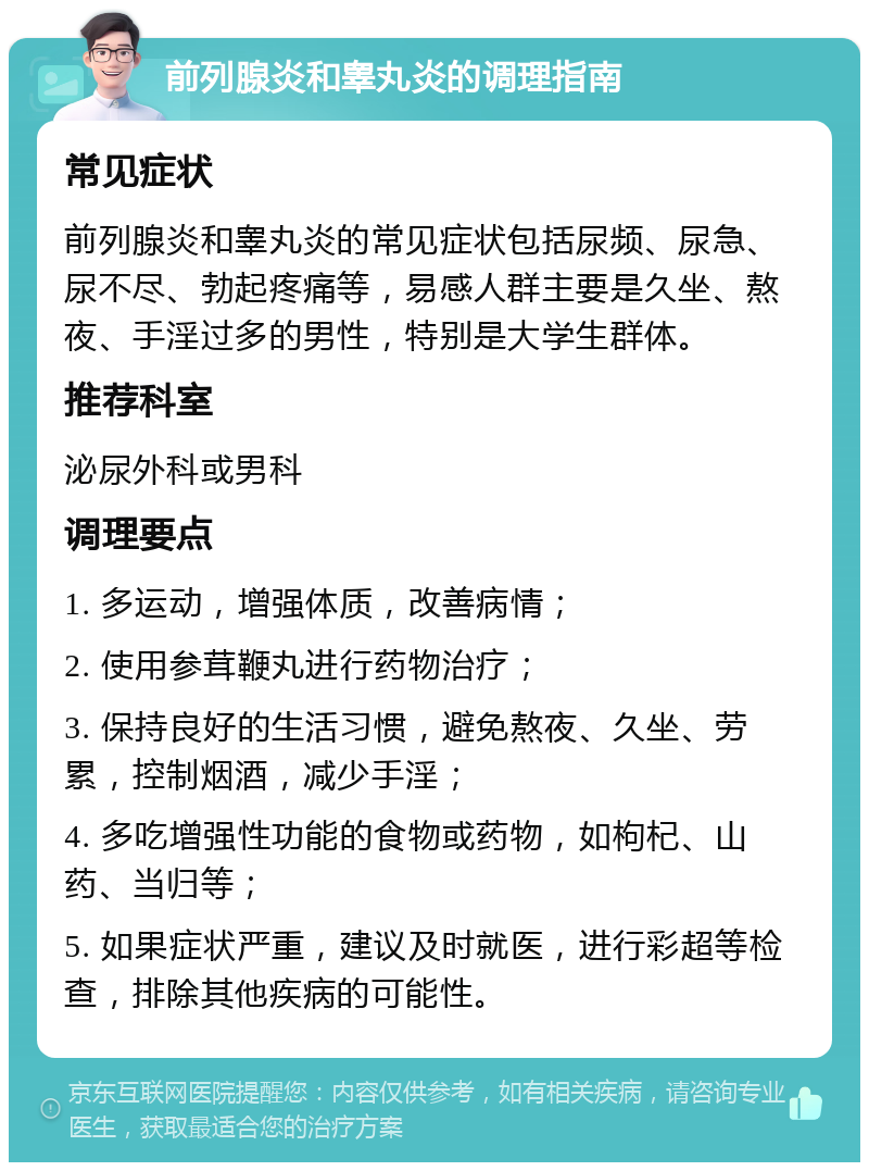 前列腺炎和睾丸炎的调理指南 常见症状 前列腺炎和睾丸炎的常见症状包括尿频、尿急、尿不尽、勃起疼痛等，易感人群主要是久坐、熬夜、手淫过多的男性，特别是大学生群体。 推荐科室 泌尿外科或男科 调理要点 1. 多运动，增强体质，改善病情； 2. 使用参茸鞭丸进行药物治疗； 3. 保持良好的生活习惯，避免熬夜、久坐、劳累，控制烟酒，减少手淫； 4. 多吃增强性功能的食物或药物，如枸杞、山药、当归等； 5. 如果症状严重，建议及时就医，进行彩超等检查，排除其他疾病的可能性。