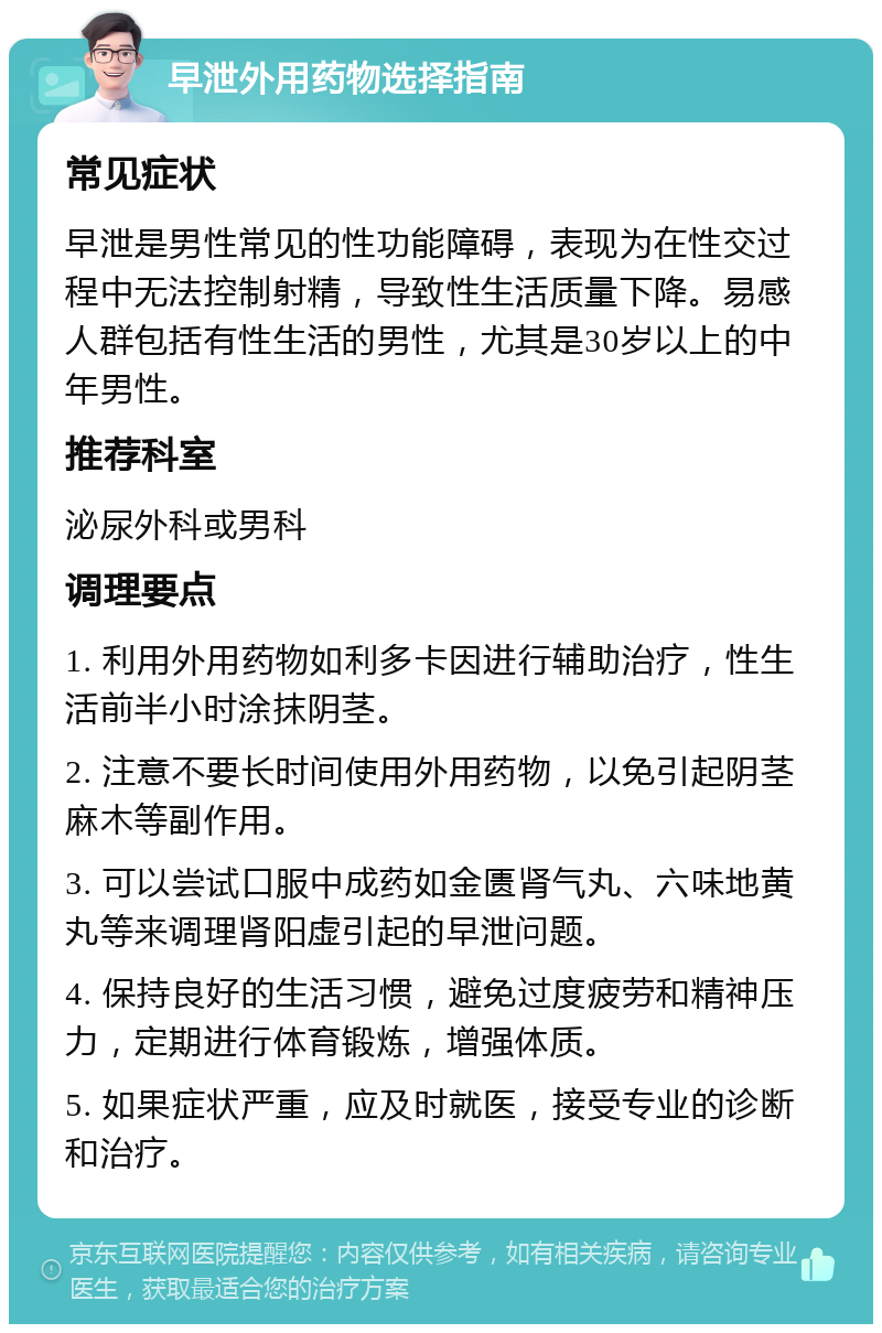 早泄外用药物选择指南 常见症状 早泄是男性常见的性功能障碍，表现为在性交过程中无法控制射精，导致性生活质量下降。易感人群包括有性生活的男性，尤其是30岁以上的中年男性。 推荐科室 泌尿外科或男科 调理要点 1. 利用外用药物如利多卡因进行辅助治疗，性生活前半小时涂抹阴茎。 2. 注意不要长时间使用外用药物，以免引起阴茎麻木等副作用。 3. 可以尝试口服中成药如金匮肾气丸、六味地黄丸等来调理肾阳虚引起的早泄问题。 4. 保持良好的生活习惯，避免过度疲劳和精神压力，定期进行体育锻炼，增强体质。 5. 如果症状严重，应及时就医，接受专业的诊断和治疗。