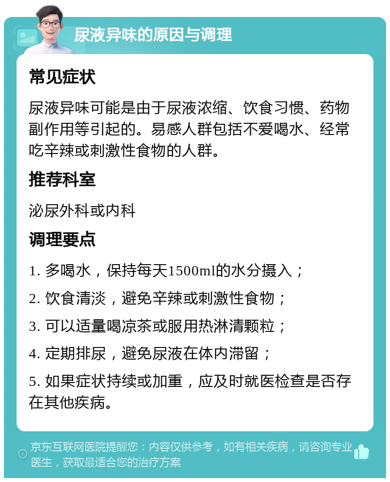 尿液异味的原因与调理 常见症状 尿液异味可能是由于尿液浓缩、饮食习惯、药物副作用等引起的。易感人群包括不爱喝水、经常吃辛辣或刺激性食物的人群。 推荐科室 泌尿外科或内科 调理要点 1. 多喝水，保持每天1500ml的水分摄入； 2. 饮食清淡，避免辛辣或刺激性食物； 3. 可以适量喝凉茶或服用热淋清颗粒； 4. 定期排尿，避免尿液在体内滞留； 5. 如果症状持续或加重，应及时就医检查是否存在其他疾病。