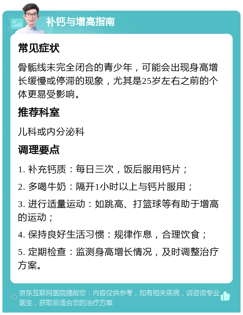 补钙与增高指南 常见症状 骨骺线未完全闭合的青少年，可能会出现身高增长缓慢或停滞的现象，尤其是25岁左右之前的个体更易受影响。 推荐科室 儿科或内分泌科 调理要点 1. 补充钙质：每日三次，饭后服用钙片； 2. 多喝牛奶：隔开1小时以上与钙片服用； 3. 进行适量运动：如跳高、打篮球等有助于增高的运动； 4. 保持良好生活习惯：规律作息，合理饮食； 5. 定期检查：监测身高增长情况，及时调整治疗方案。