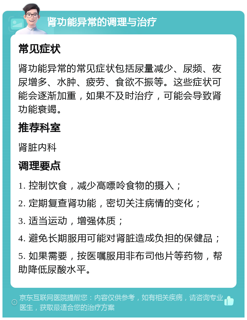 肾功能异常的调理与治疗 常见症状 肾功能异常的常见症状包括尿量减少、尿频、夜尿增多、水肿、疲劳、食欲不振等。这些症状可能会逐渐加重，如果不及时治疗，可能会导致肾功能衰竭。 推荐科室 肾脏内科 调理要点 1. 控制饮食，减少高嘌呤食物的摄入； 2. 定期复查肾功能，密切关注病情的变化； 3. 适当运动，增强体质； 4. 避免长期服用可能对肾脏造成负担的保健品； 5. 如果需要，按医嘱服用非布司他片等药物，帮助降低尿酸水平。