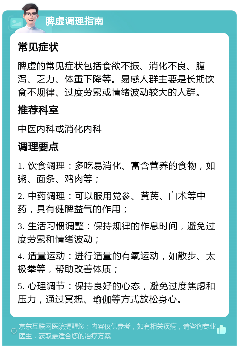 脾虚调理指南 常见症状 脾虚的常见症状包括食欲不振、消化不良、腹泻、乏力、体重下降等。易感人群主要是长期饮食不规律、过度劳累或情绪波动较大的人群。 推荐科室 中医内科或消化内科 调理要点 1. 饮食调理：多吃易消化、富含营养的食物，如粥、面条、鸡肉等； 2. 中药调理：可以服用党参、黄芪、白术等中药，具有健脾益气的作用； 3. 生活习惯调整：保持规律的作息时间，避免过度劳累和情绪波动； 4. 适量运动：进行适量的有氧运动，如散步、太极拳等，帮助改善体质； 5. 心理调节：保持良好的心态，避免过度焦虑和压力，通过冥想、瑜伽等方式放松身心。