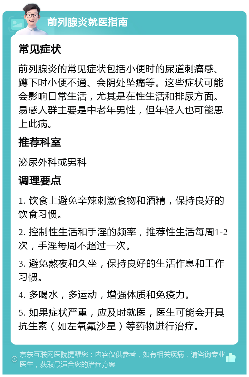 前列腺炎就医指南 常见症状 前列腺炎的常见症状包括小便时的尿道刺痛感、蹲下时小便不通、会阴处坠痛等。这些症状可能会影响日常生活，尤其是在性生活和排尿方面。易感人群主要是中老年男性，但年轻人也可能患上此病。 推荐科室 泌尿外科或男科 调理要点 1. 饮食上避免辛辣刺激食物和酒精，保持良好的饮食习惯。 2. 控制性生活和手淫的频率，推荐性生活每周1-2次，手淫每周不超过一次。 3. 避免熬夜和久坐，保持良好的生活作息和工作习惯。 4. 多喝水，多运动，增强体质和免疫力。 5. 如果症状严重，应及时就医，医生可能会开具抗生素（如左氧氟沙星）等药物进行治疗。