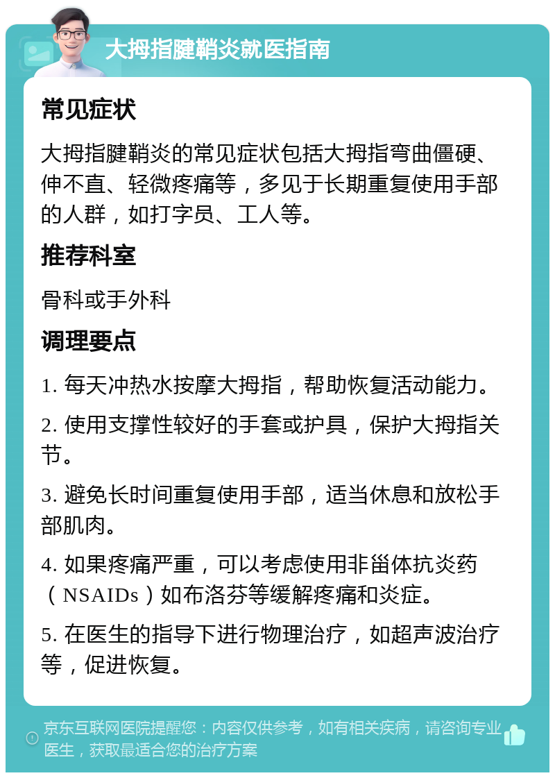 大拇指腱鞘炎就医指南 常见症状 大拇指腱鞘炎的常见症状包括大拇指弯曲僵硬、伸不直、轻微疼痛等，多见于长期重复使用手部的人群，如打字员、工人等。 推荐科室 骨科或手外科 调理要点 1. 每天冲热水按摩大拇指，帮助恢复活动能力。 2. 使用支撑性较好的手套或护具，保护大拇指关节。 3. 避免长时间重复使用手部，适当休息和放松手部肌肉。 4. 如果疼痛严重，可以考虑使用非甾体抗炎药（NSAIDs）如布洛芬等缓解疼痛和炎症。 5. 在医生的指导下进行物理治疗，如超声波治疗等，促进恢复。