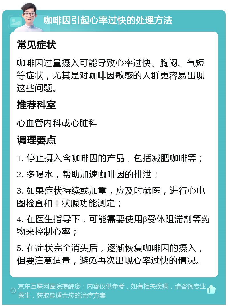 咖啡因引起心率过快的处理方法 常见症状 咖啡因过量摄入可能导致心率过快、胸闷、气短等症状，尤其是对咖啡因敏感的人群更容易出现这些问题。 推荐科室 心血管内科或心脏科 调理要点 1. 停止摄入含咖啡因的产品，包括减肥咖啡等； 2. 多喝水，帮助加速咖啡因的排泄； 3. 如果症状持续或加重，应及时就医，进行心电图检查和甲状腺功能测定； 4. 在医生指导下，可能需要使用β受体阻滞剂等药物来控制心率； 5. 在症状完全消失后，逐渐恢复咖啡因的摄入，但要注意适量，避免再次出现心率过快的情况。