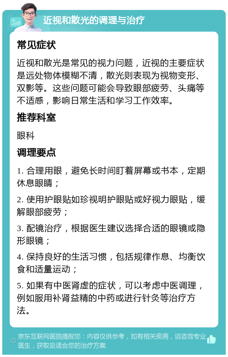 近视和散光的调理与治疗 常见症状 近视和散光是常见的视力问题，近视的主要症状是远处物体模糊不清，散光则表现为视物变形、双影等。这些问题可能会导致眼部疲劳、头痛等不适感，影响日常生活和学习工作效率。 推荐科室 眼科 调理要点 1. 合理用眼，避免长时间盯着屏幕或书本，定期休息眼睛； 2. 使用护眼贴如珍视明护眼贴或好视力眼贴，缓解眼部疲劳； 3. 配镜治疗，根据医生建议选择合适的眼镜或隐形眼镜； 4. 保持良好的生活习惯，包括规律作息、均衡饮食和适量运动； 5. 如果有中医肾虚的症状，可以考虑中医调理，例如服用补肾益精的中药或进行针灸等治疗方法。