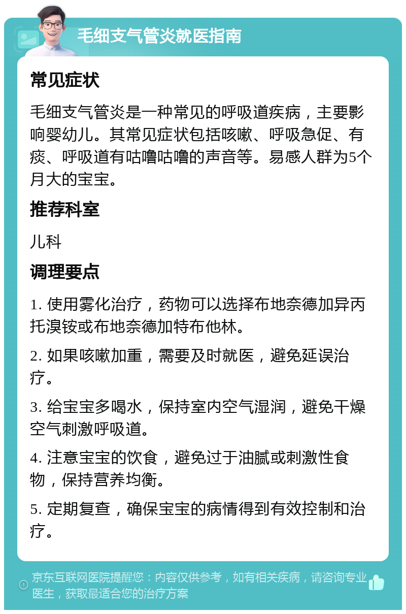 毛细支气管炎就医指南 常见症状 毛细支气管炎是一种常见的呼吸道疾病，主要影响婴幼儿。其常见症状包括咳嗽、呼吸急促、有痰、呼吸道有咕噜咕噜的声音等。易感人群为5个月大的宝宝。 推荐科室 儿科 调理要点 1. 使用雾化治疗，药物可以选择布地奈德加异丙托溴铵或布地奈德加特布他林。 2. 如果咳嗽加重，需要及时就医，避免延误治疗。 3. 给宝宝多喝水，保持室内空气湿润，避免干燥空气刺激呼吸道。 4. 注意宝宝的饮食，避免过于油腻或刺激性食物，保持营养均衡。 5. 定期复查，确保宝宝的病情得到有效控制和治疗。