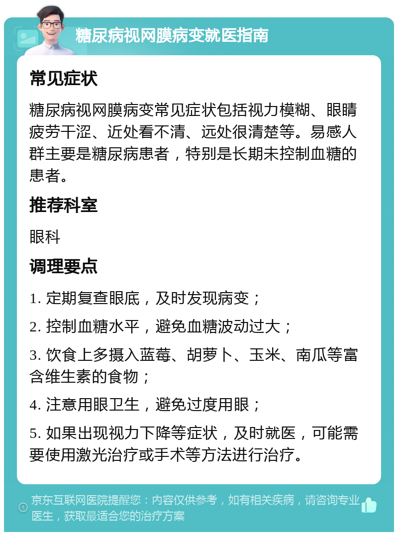 糖尿病视网膜病变就医指南 常见症状 糖尿病视网膜病变常见症状包括视力模糊、眼睛疲劳干涩、近处看不清、远处很清楚等。易感人群主要是糖尿病患者，特别是长期未控制血糖的患者。 推荐科室 眼科 调理要点 1. 定期复查眼底，及时发现病变； 2. 控制血糖水平，避免血糖波动过大； 3. 饮食上多摄入蓝莓、胡萝卜、玉米、南瓜等富含维生素的食物； 4. 注意用眼卫生，避免过度用眼； 5. 如果出现视力下降等症状，及时就医，可能需要使用激光治疗或手术等方法进行治疗。