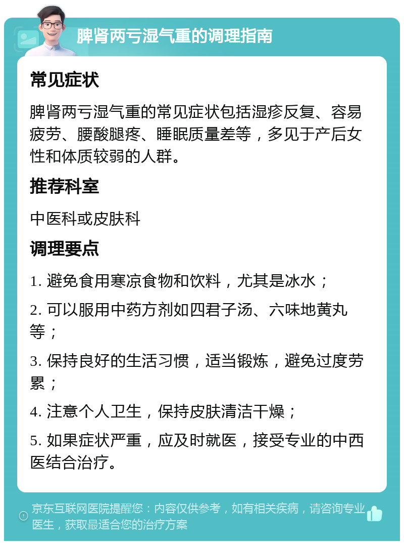 脾肾两亏湿气重的调理指南 常见症状 脾肾两亏湿气重的常见症状包括湿疹反复、容易疲劳、腰酸腿疼、睡眠质量差等，多见于产后女性和体质较弱的人群。 推荐科室 中医科或皮肤科 调理要点 1. 避免食用寒凉食物和饮料，尤其是冰水； 2. 可以服用中药方剂如四君子汤、六味地黄丸等； 3. 保持良好的生活习惯，适当锻炼，避免过度劳累； 4. 注意个人卫生，保持皮肤清洁干燥； 5. 如果症状严重，应及时就医，接受专业的中西医结合治疗。