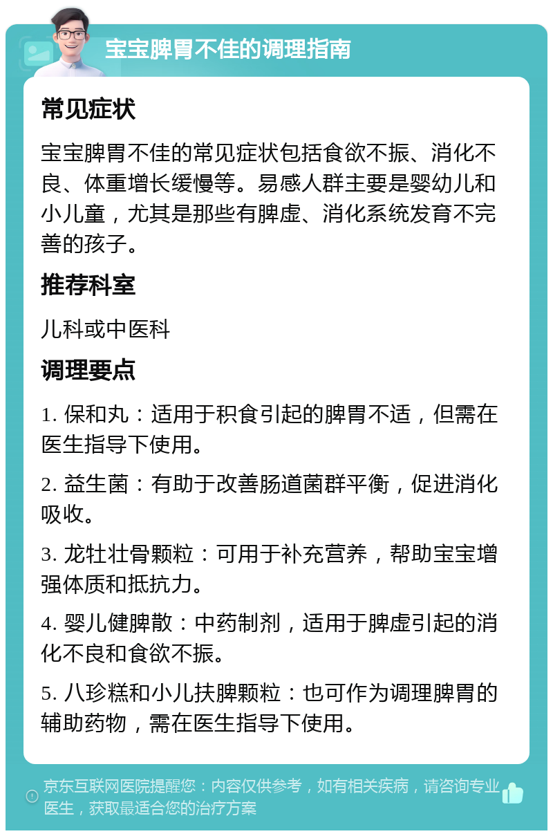 宝宝脾胃不佳的调理指南 常见症状 宝宝脾胃不佳的常见症状包括食欲不振、消化不良、体重增长缓慢等。易感人群主要是婴幼儿和小儿童，尤其是那些有脾虚、消化系统发育不完善的孩子。 推荐科室 儿科或中医科 调理要点 1. 保和丸：适用于积食引起的脾胃不适，但需在医生指导下使用。 2. 益生菌：有助于改善肠道菌群平衡，促进消化吸收。 3. 龙牡壮骨颗粒：可用于补充营养，帮助宝宝增强体质和抵抗力。 4. 婴儿健脾散：中药制剂，适用于脾虚引起的消化不良和食欲不振。 5. 八珍糕和小儿扶脾颗粒：也可作为调理脾胃的辅助药物，需在医生指导下使用。