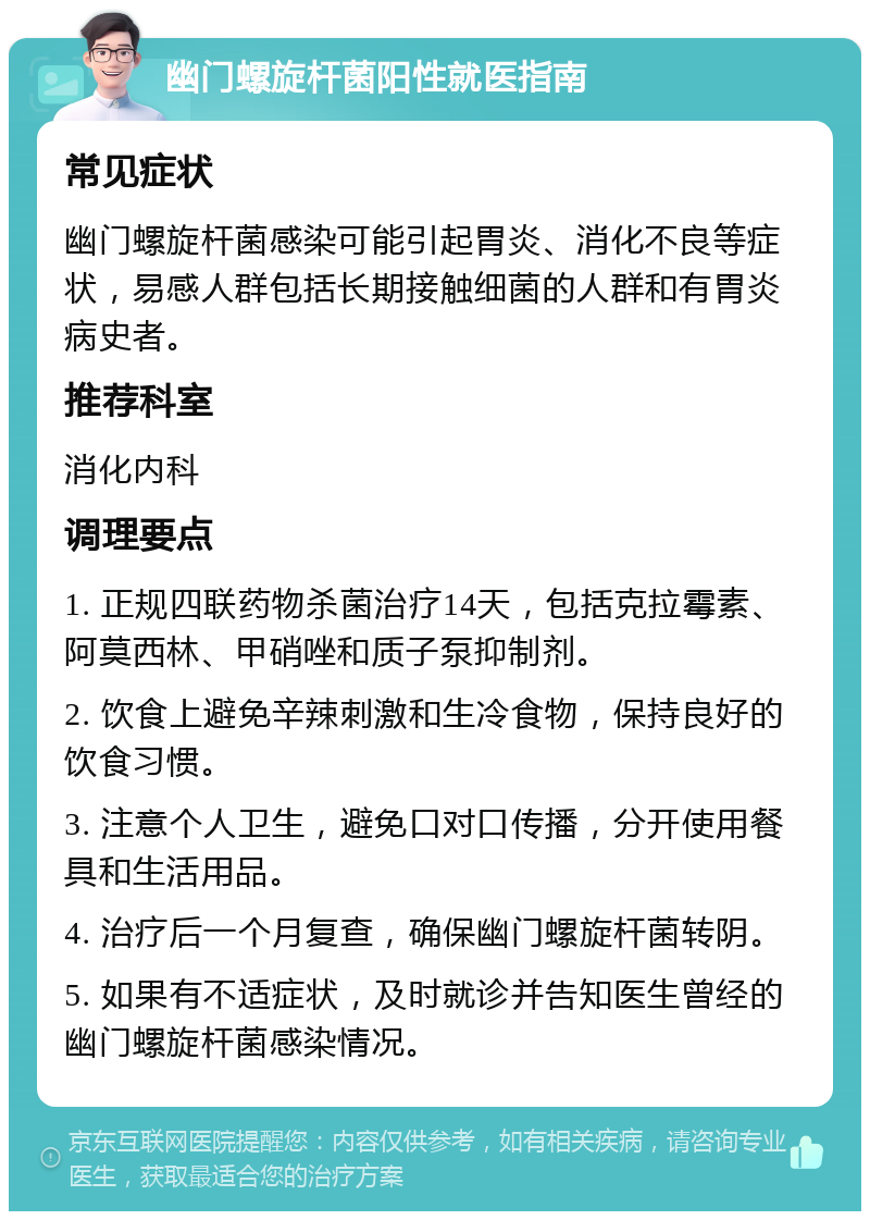 幽门螺旋杆菌阳性就医指南 常见症状 幽门螺旋杆菌感染可能引起胃炎、消化不良等症状，易感人群包括长期接触细菌的人群和有胃炎病史者。 推荐科室 消化内科 调理要点 1. 正规四联药物杀菌治疗14天，包括克拉霉素、阿莫西林、甲硝唑和质子泵抑制剂。 2. 饮食上避免辛辣刺激和生冷食物，保持良好的饮食习惯。 3. 注意个人卫生，避免口对口传播，分开使用餐具和生活用品。 4. 治疗后一个月复查，确保幽门螺旋杆菌转阴。 5. 如果有不适症状，及时就诊并告知医生曾经的幽门螺旋杆菌感染情况。