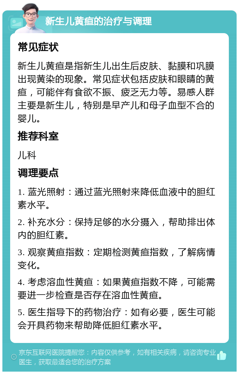 新生儿黄疸的治疗与调理 常见症状 新生儿黄疸是指新生儿出生后皮肤、黏膜和巩膜出现黄染的现象。常见症状包括皮肤和眼睛的黄疸，可能伴有食欲不振、疲乏无力等。易感人群主要是新生儿，特别是早产儿和母子血型不合的婴儿。 推荐科室 儿科 调理要点 1. 蓝光照射：通过蓝光照射来降低血液中的胆红素水平。 2. 补充水分：保持足够的水分摄入，帮助排出体内的胆红素。 3. 观察黄疸指数：定期检测黄疸指数，了解病情变化。 4. 考虑溶血性黄疸：如果黄疸指数不降，可能需要进一步检查是否存在溶血性黄疸。 5. 医生指导下的药物治疗：如有必要，医生可能会开具药物来帮助降低胆红素水平。