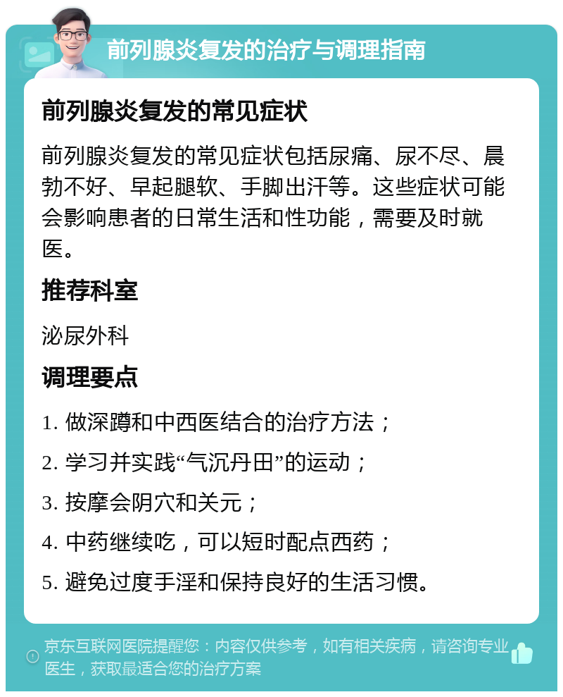 前列腺炎复发的治疗与调理指南 前列腺炎复发的常见症状 前列腺炎复发的常见症状包括尿痛、尿不尽、晨勃不好、早起腿软、手脚出汗等。这些症状可能会影响患者的日常生活和性功能，需要及时就医。 推荐科室 泌尿外科 调理要点 1. 做深蹲和中西医结合的治疗方法； 2. 学习并实践“气沉丹田”的运动； 3. 按摩会阴穴和关元； 4. 中药继续吃，可以短时配点西药； 5. 避免过度手淫和保持良好的生活习惯。