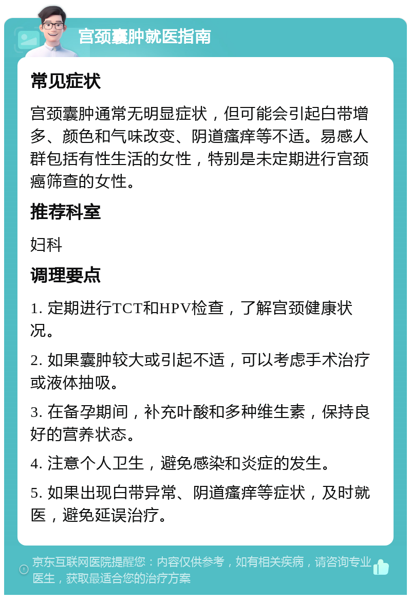 宫颈囊肿就医指南 常见症状 宫颈囊肿通常无明显症状，但可能会引起白带增多、颜色和气味改变、阴道瘙痒等不适。易感人群包括有性生活的女性，特别是未定期进行宫颈癌筛查的女性。 推荐科室 妇科 调理要点 1. 定期进行TCT和HPV检查，了解宫颈健康状况。 2. 如果囊肿较大或引起不适，可以考虑手术治疗或液体抽吸。 3. 在备孕期间，补充叶酸和多种维生素，保持良好的营养状态。 4. 注意个人卫生，避免感染和炎症的发生。 5. 如果出现白带异常、阴道瘙痒等症状，及时就医，避免延误治疗。