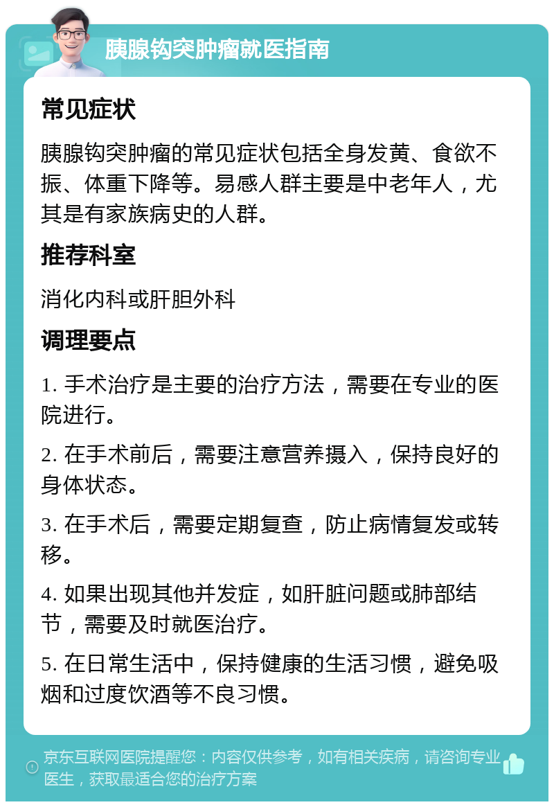 胰腺钩突肿瘤就医指南 常见症状 胰腺钩突肿瘤的常见症状包括全身发黄、食欲不振、体重下降等。易感人群主要是中老年人，尤其是有家族病史的人群。 推荐科室 消化内科或肝胆外科 调理要点 1. 手术治疗是主要的治疗方法，需要在专业的医院进行。 2. 在手术前后，需要注意营养摄入，保持良好的身体状态。 3. 在手术后，需要定期复查，防止病情复发或转移。 4. 如果出现其他并发症，如肝脏问题或肺部结节，需要及时就医治疗。 5. 在日常生活中，保持健康的生活习惯，避免吸烟和过度饮酒等不良习惯。