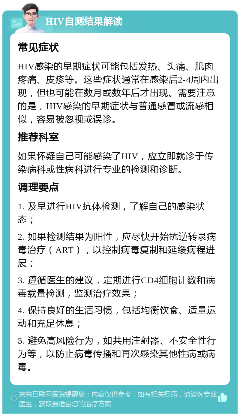 HIV自测结果解读 常见症状 HIV感染的早期症状可能包括发热、头痛、肌肉疼痛、皮疹等。这些症状通常在感染后2-4周内出现，但也可能在数月或数年后才出现。需要注意的是，HIV感染的早期症状与普通感冒或流感相似，容易被忽视或误诊。 推荐科室 如果怀疑自己可能感染了HIV，应立即就诊于传染病科或性病科进行专业的检测和诊断。 调理要点 1. 及早进行HIV抗体检测，了解自己的感染状态； 2. 如果检测结果为阳性，应尽快开始抗逆转录病毒治疗（ART），以控制病毒复制和延缓病程进展； 3. 遵循医生的建议，定期进行CD4细胞计数和病毒载量检测，监测治疗效果； 4. 保持良好的生活习惯，包括均衡饮食、适量运动和充足休息； 5. 避免高风险行为，如共用注射器、不安全性行为等，以防止病毒传播和再次感染其他性病或病毒。