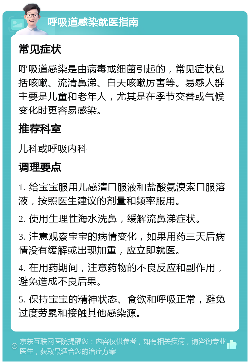 呼吸道感染就医指南 常见症状 呼吸道感染是由病毒或细菌引起的，常见症状包括咳嗽、流清鼻涕、白天咳嗽厉害等。易感人群主要是儿童和老年人，尤其是在季节交替或气候变化时更容易感染。 推荐科室 儿科或呼吸内科 调理要点 1. 给宝宝服用儿感清口服液和盐酸氨溴索口服溶液，按照医生建议的剂量和频率服用。 2. 使用生理性海水洗鼻，缓解流鼻涕症状。 3. 注意观察宝宝的病情变化，如果用药三天后病情没有缓解或出现加重，应立即就医。 4. 在用药期间，注意药物的不良反应和副作用，避免造成不良后果。 5. 保持宝宝的精神状态、食欲和呼吸正常，避免过度劳累和接触其他感染源。