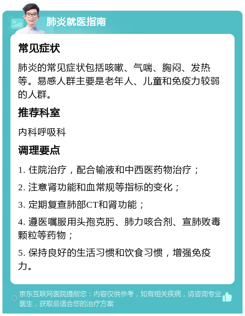 肺炎就医指南 常见症状 肺炎的常见症状包括咳嗽、气喘、胸闷、发热等。易感人群主要是老年人、儿童和免疫力较弱的人群。 推荐科室 内科呼吸科 调理要点 1. 住院治疗，配合输液和中西医药物治疗； 2. 注意肾功能和血常规等指标的变化； 3. 定期复查肺部CT和肾功能； 4. 遵医嘱服用头孢克肟、肺力咳合剂、宣肺败毒颗粒等药物； 5. 保持良好的生活习惯和饮食习惯，增强免疫力。