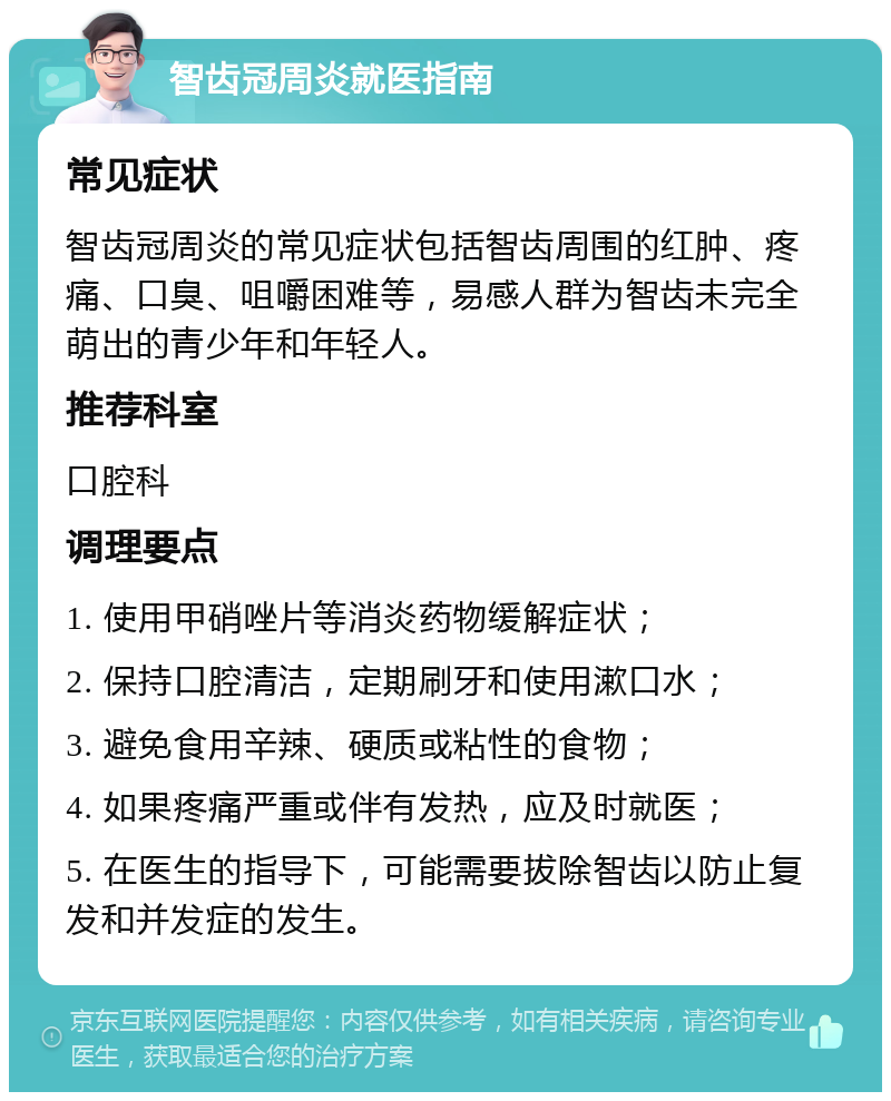 智齿冠周炎就医指南 常见症状 智齿冠周炎的常见症状包括智齿周围的红肿、疼痛、口臭、咀嚼困难等，易感人群为智齿未完全萌出的青少年和年轻人。 推荐科室 口腔科 调理要点 1. 使用甲硝唑片等消炎药物缓解症状； 2. 保持口腔清洁，定期刷牙和使用漱口水； 3. 避免食用辛辣、硬质或粘性的食物； 4. 如果疼痛严重或伴有发热，应及时就医； 5. 在医生的指导下，可能需要拔除智齿以防止复发和并发症的发生。