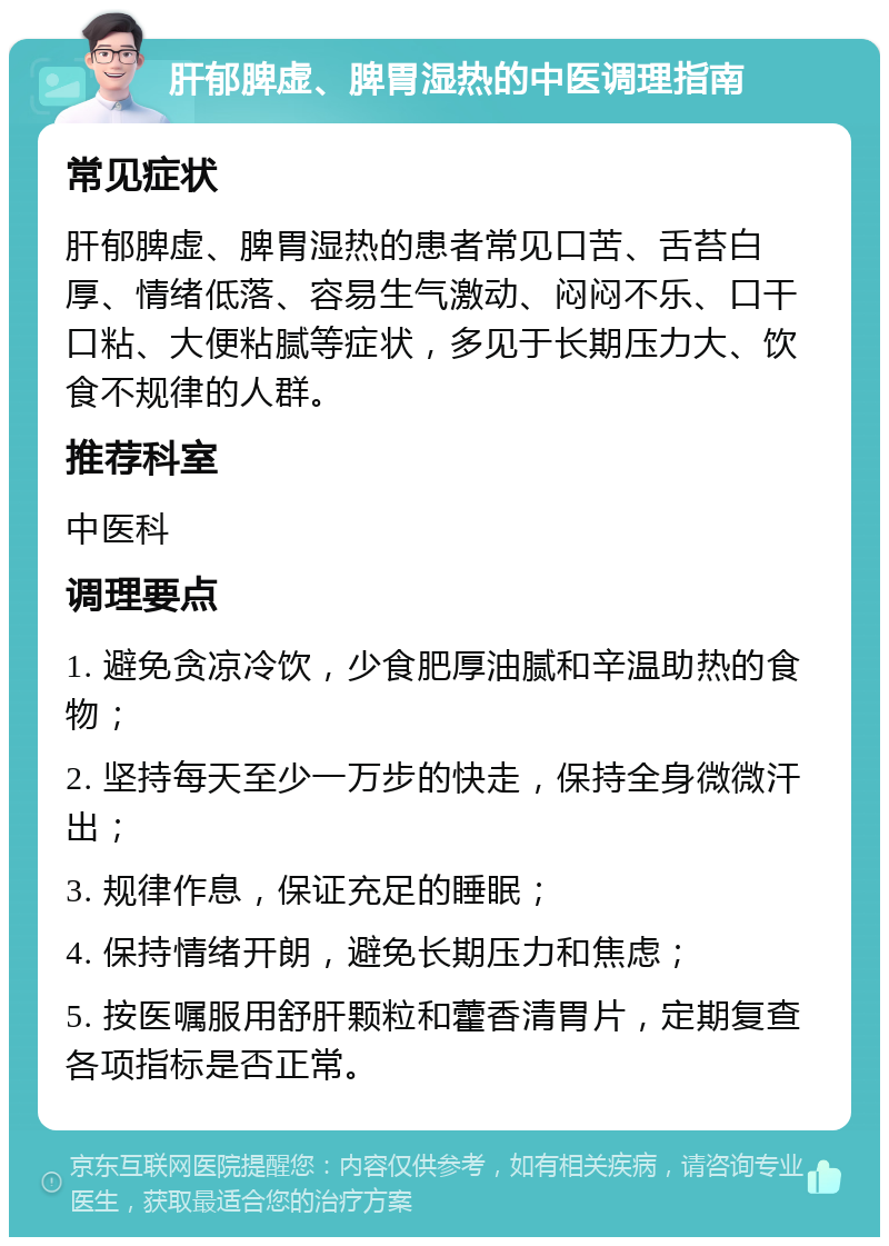 肝郁脾虚、脾胃湿热的中医调理指南 常见症状 肝郁脾虚、脾胃湿热的患者常见口苦、舌苔白厚、情绪低落、容易生气激动、闷闷不乐、口干口粘、大便粘腻等症状，多见于长期压力大、饮食不规律的人群。 推荐科室 中医科 调理要点 1. 避免贪凉冷饮，少食肥厚油腻和辛温助热的食物； 2. 坚持每天至少一万步的快走，保持全身微微汗出； 3. 规律作息，保证充足的睡眠； 4. 保持情绪开朗，避免长期压力和焦虑； 5. 按医嘱服用舒肝颗粒和藿香清胃片，定期复查各项指标是否正常。