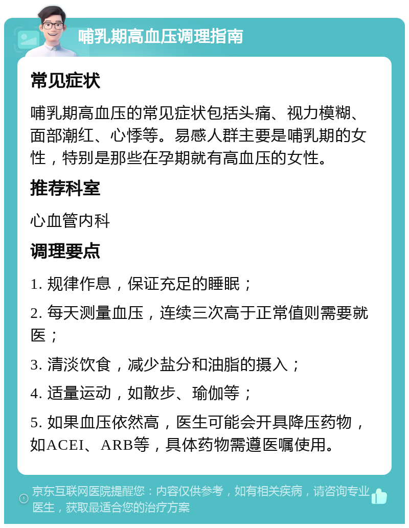 哺乳期高血压调理指南 常见症状 哺乳期高血压的常见症状包括头痛、视力模糊、面部潮红、心悸等。易感人群主要是哺乳期的女性，特别是那些在孕期就有高血压的女性。 推荐科室 心血管内科 调理要点 1. 规律作息，保证充足的睡眠； 2. 每天测量血压，连续三次高于正常值则需要就医； 3. 清淡饮食，减少盐分和油脂的摄入； 4. 适量运动，如散步、瑜伽等； 5. 如果血压依然高，医生可能会开具降压药物，如ACEI、ARB等，具体药物需遵医嘱使用。