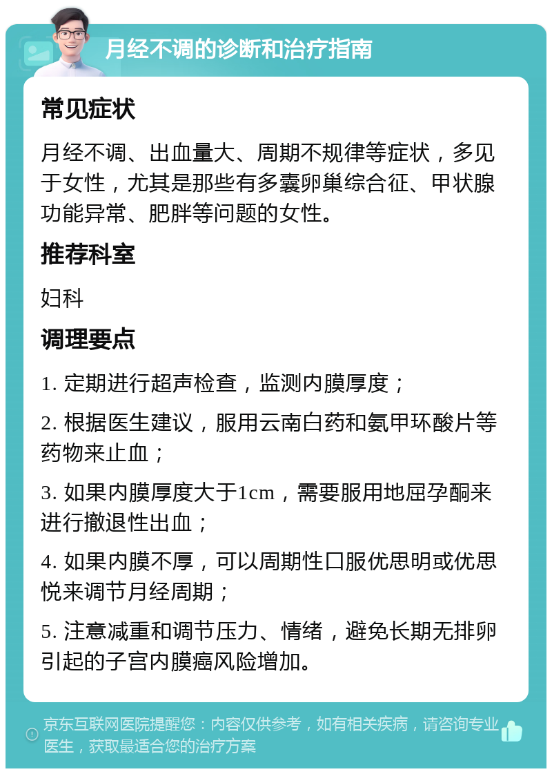 月经不调的诊断和治疗指南 常见症状 月经不调、出血量大、周期不规律等症状，多见于女性，尤其是那些有多囊卵巢综合征、甲状腺功能异常、肥胖等问题的女性。 推荐科室 妇科 调理要点 1. 定期进行超声检查，监测内膜厚度； 2. 根据医生建议，服用云南白药和氨甲环酸片等药物来止血； 3. 如果内膜厚度大于1cm，需要服用地屈孕酮来进行撤退性出血； 4. 如果内膜不厚，可以周期性口服优思明或优思悦来调节月经周期； 5. 注意减重和调节压力、情绪，避免长期无排卵引起的子宫内膜癌风险增加。