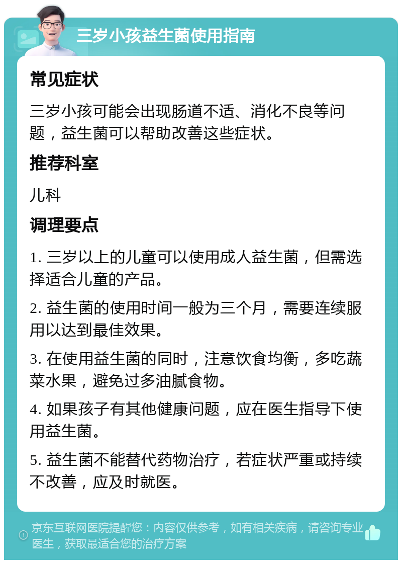 三岁小孩益生菌使用指南 常见症状 三岁小孩可能会出现肠道不适、消化不良等问题，益生菌可以帮助改善这些症状。 推荐科室 儿科 调理要点 1. 三岁以上的儿童可以使用成人益生菌，但需选择适合儿童的产品。 2. 益生菌的使用时间一般为三个月，需要连续服用以达到最佳效果。 3. 在使用益生菌的同时，注意饮食均衡，多吃蔬菜水果，避免过多油腻食物。 4. 如果孩子有其他健康问题，应在医生指导下使用益生菌。 5. 益生菌不能替代药物治疗，若症状严重或持续不改善，应及时就医。