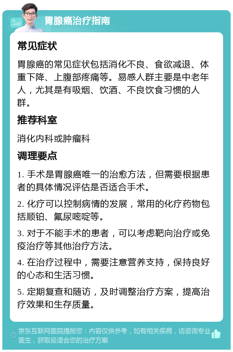 胃腺癌治疗指南 常见症状 胃腺癌的常见症状包括消化不良、食欲减退、体重下降、上腹部疼痛等。易感人群主要是中老年人，尤其是有吸烟、饮酒、不良饮食习惯的人群。 推荐科室 消化内科或肿瘤科 调理要点 1. 手术是胃腺癌唯一的治愈方法，但需要根据患者的具体情况评估是否适合手术。 2. 化疗可以控制病情的发展，常用的化疗药物包括顺铂、氟尿嘧啶等。 3. 对于不能手术的患者，可以考虑靶向治疗或免疫治疗等其他治疗方法。 4. 在治疗过程中，需要注意营养支持，保持良好的心态和生活习惯。 5. 定期复查和随访，及时调整治疗方案，提高治疗效果和生存质量。