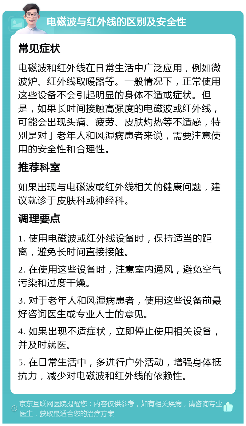 电磁波与红外线的区别及安全性 常见症状 电磁波和红外线在日常生活中广泛应用，例如微波炉、红外线取暖器等。一般情况下，正常使用这些设备不会引起明显的身体不适或症状。但是，如果长时间接触高强度的电磁波或红外线，可能会出现头痛、疲劳、皮肤灼热等不适感，特别是对于老年人和风湿病患者来说，需要注意使用的安全性和合理性。 推荐科室 如果出现与电磁波或红外线相关的健康问题，建议就诊于皮肤科或神经科。 调理要点 1. 使用电磁波或红外线设备时，保持适当的距离，避免长时间直接接触。 2. 在使用这些设备时，注意室内通风，避免空气污染和过度干燥。 3. 对于老年人和风湿病患者，使用这些设备前最好咨询医生或专业人士的意见。 4. 如果出现不适症状，立即停止使用相关设备，并及时就医。 5. 在日常生活中，多进行户外活动，增强身体抵抗力，减少对电磁波和红外线的依赖性。