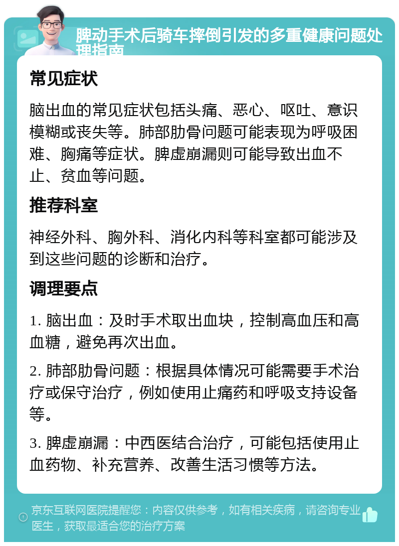 脾动手术后骑车摔倒引发的多重健康问题处理指南 常见症状 脑出血的常见症状包括头痛、恶心、呕吐、意识模糊或丧失等。肺部肋骨问题可能表现为呼吸困难、胸痛等症状。脾虚崩漏则可能导致出血不止、贫血等问题。 推荐科室 神经外科、胸外科、消化内科等科室都可能涉及到这些问题的诊断和治疗。 调理要点 1. 脑出血：及时手术取出血块，控制高血压和高血糖，避免再次出血。 2. 肺部肋骨问题：根据具体情况可能需要手术治疗或保守治疗，例如使用止痛药和呼吸支持设备等。 3. 脾虚崩漏：中西医结合治疗，可能包括使用止血药物、补充营养、改善生活习惯等方法。