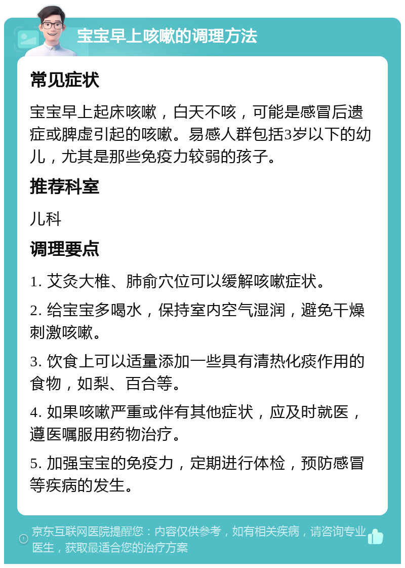 宝宝早上咳嗽的调理方法 常见症状 宝宝早上起床咳嗽，白天不咳，可能是感冒后遗症或脾虚引起的咳嗽。易感人群包括3岁以下的幼儿，尤其是那些免疫力较弱的孩子。 推荐科室 儿科 调理要点 1. 艾灸大椎、肺俞穴位可以缓解咳嗽症状。 2. 给宝宝多喝水，保持室内空气湿润，避免干燥刺激咳嗽。 3. 饮食上可以适量添加一些具有清热化痰作用的食物，如梨、百合等。 4. 如果咳嗽严重或伴有其他症状，应及时就医，遵医嘱服用药物治疗。 5. 加强宝宝的免疫力，定期进行体检，预防感冒等疾病的发生。