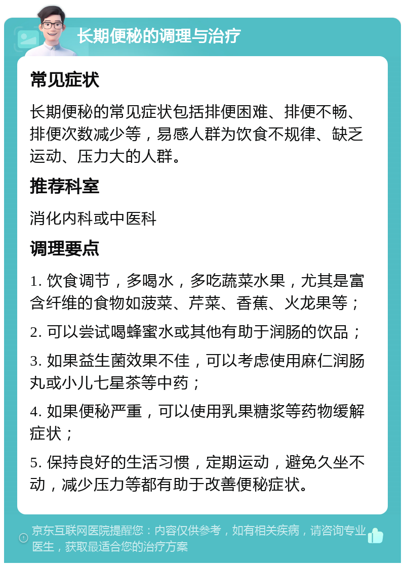 长期便秘的调理与治疗 常见症状 长期便秘的常见症状包括排便困难、排便不畅、排便次数减少等，易感人群为饮食不规律、缺乏运动、压力大的人群。 推荐科室 消化内科或中医科 调理要点 1. 饮食调节，多喝水，多吃蔬菜水果，尤其是富含纤维的食物如菠菜、芹菜、香蕉、火龙果等； 2. 可以尝试喝蜂蜜水或其他有助于润肠的饮品； 3. 如果益生菌效果不佳，可以考虑使用麻仁润肠丸或小儿七星茶等中药； 4. 如果便秘严重，可以使用乳果糖浆等药物缓解症状； 5. 保持良好的生活习惯，定期运动，避免久坐不动，减少压力等都有助于改善便秘症状。