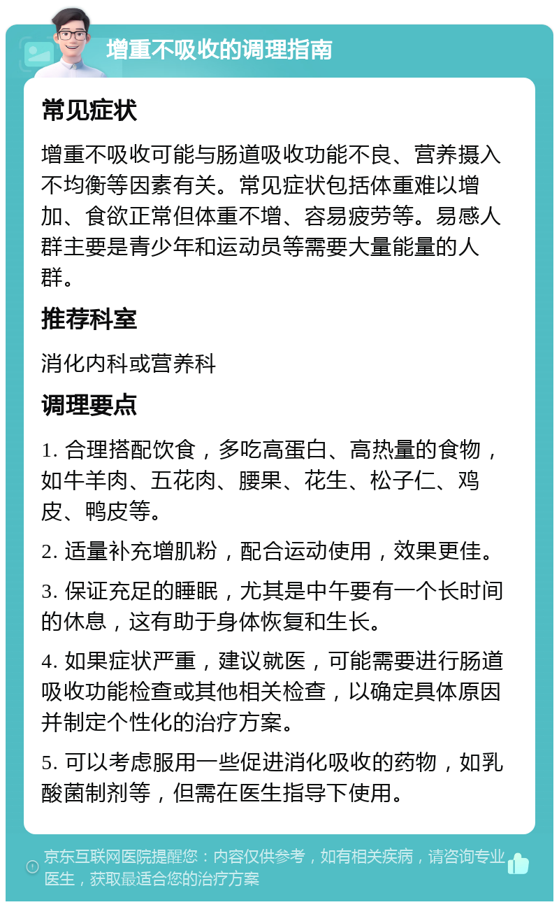 增重不吸收的调理指南 常见症状 增重不吸收可能与肠道吸收功能不良、营养摄入不均衡等因素有关。常见症状包括体重难以增加、食欲正常但体重不增、容易疲劳等。易感人群主要是青少年和运动员等需要大量能量的人群。 推荐科室 消化内科或营养科 调理要点 1. 合理搭配饮食，多吃高蛋白、高热量的食物，如牛羊肉、五花肉、腰果、花生、松子仁、鸡皮、鸭皮等。 2. 适量补充增肌粉，配合运动使用，效果更佳。 3. 保证充足的睡眠，尤其是中午要有一个长时间的休息，这有助于身体恢复和生长。 4. 如果症状严重，建议就医，可能需要进行肠道吸收功能检查或其他相关检查，以确定具体原因并制定个性化的治疗方案。 5. 可以考虑服用一些促进消化吸收的药物，如乳酸菌制剂等，但需在医生指导下使用。