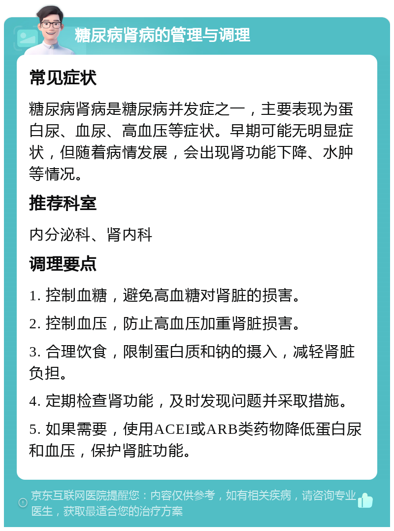 糖尿病肾病的管理与调理 常见症状 糖尿病肾病是糖尿病并发症之一，主要表现为蛋白尿、血尿、高血压等症状。早期可能无明显症状，但随着病情发展，会出现肾功能下降、水肿等情况。 推荐科室 内分泌科、肾内科 调理要点 1. 控制血糖，避免高血糖对肾脏的损害。 2. 控制血压，防止高血压加重肾脏损害。 3. 合理饮食，限制蛋白质和钠的摄入，减轻肾脏负担。 4. 定期检查肾功能，及时发现问题并采取措施。 5. 如果需要，使用ACEI或ARB类药物降低蛋白尿和血压，保护肾脏功能。