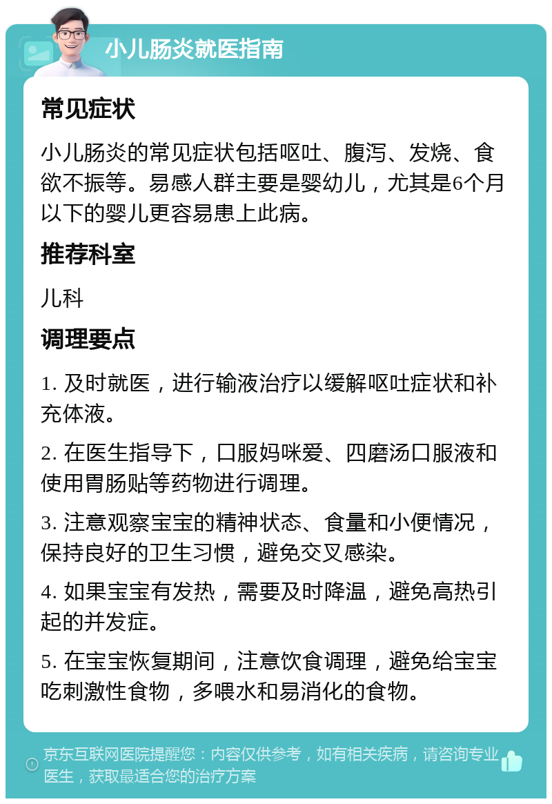 小儿肠炎就医指南 常见症状 小儿肠炎的常见症状包括呕吐、腹泻、发烧、食欲不振等。易感人群主要是婴幼儿，尤其是6个月以下的婴儿更容易患上此病。 推荐科室 儿科 调理要点 1. 及时就医，进行输液治疗以缓解呕吐症状和补充体液。 2. 在医生指导下，口服妈咪爱、四磨汤口服液和使用胃肠贴等药物进行调理。 3. 注意观察宝宝的精神状态、食量和小便情况，保持良好的卫生习惯，避免交叉感染。 4. 如果宝宝有发热，需要及时降温，避免高热引起的并发症。 5. 在宝宝恢复期间，注意饮食调理，避免给宝宝吃刺激性食物，多喂水和易消化的食物。