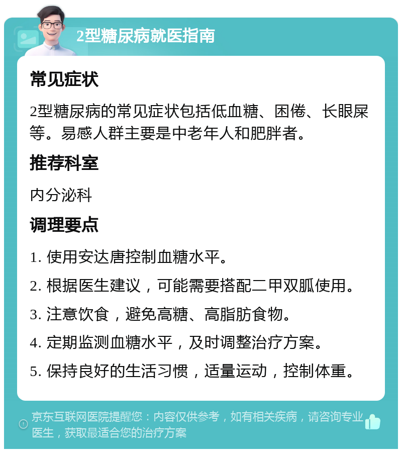 2型糖尿病就医指南 常见症状 2型糖尿病的常见症状包括低血糖、困倦、长眼屎等。易感人群主要是中老年人和肥胖者。 推荐科室 内分泌科 调理要点 1. 使用安达唐控制血糖水平。 2. 根据医生建议，可能需要搭配二甲双胍使用。 3. 注意饮食，避免高糖、高脂肪食物。 4. 定期监测血糖水平，及时调整治疗方案。 5. 保持良好的生活习惯，适量运动，控制体重。