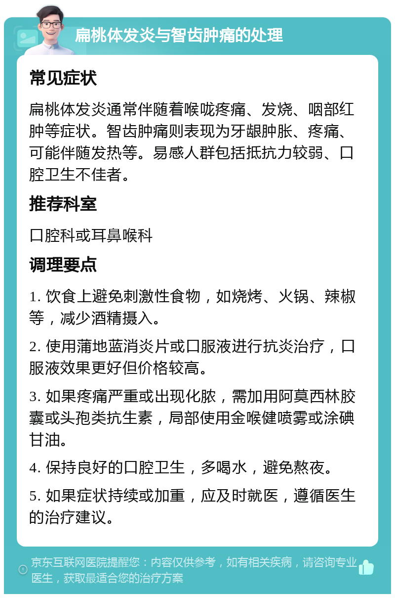 扁桃体发炎与智齿肿痛的处理 常见症状 扁桃体发炎通常伴随着喉咙疼痛、发烧、咽部红肿等症状。智齿肿痛则表现为牙龈肿胀、疼痛、可能伴随发热等。易感人群包括抵抗力较弱、口腔卫生不佳者。 推荐科室 口腔科或耳鼻喉科 调理要点 1. 饮食上避免刺激性食物，如烧烤、火锅、辣椒等，减少酒精摄入。 2. 使用蒲地蓝消炎片或口服液进行抗炎治疗，口服液效果更好但价格较高。 3. 如果疼痛严重或出现化脓，需加用阿莫西林胶囊或头孢类抗生素，局部使用金喉健喷雾或涂碘甘油。 4. 保持良好的口腔卫生，多喝水，避免熬夜。 5. 如果症状持续或加重，应及时就医，遵循医生的治疗建议。