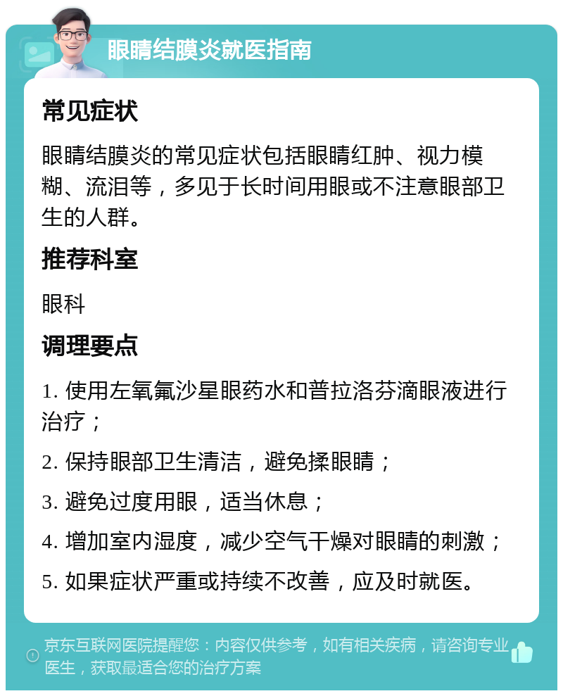 眼睛结膜炎就医指南 常见症状 眼睛结膜炎的常见症状包括眼睛红肿、视力模糊、流泪等，多见于长时间用眼或不注意眼部卫生的人群。 推荐科室 眼科 调理要点 1. 使用左氧氟沙星眼药水和普拉洛芬滴眼液进行治疗； 2. 保持眼部卫生清洁，避免揉眼睛； 3. 避免过度用眼，适当休息； 4. 增加室内湿度，减少空气干燥对眼睛的刺激； 5. 如果症状严重或持续不改善，应及时就医。