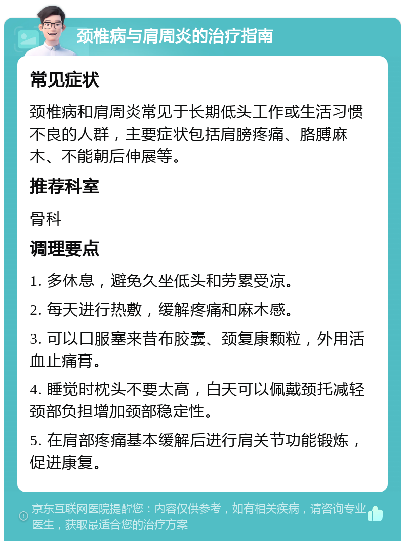 颈椎病与肩周炎的治疗指南 常见症状 颈椎病和肩周炎常见于长期低头工作或生活习惯不良的人群，主要症状包括肩膀疼痛、胳膊麻木、不能朝后伸展等。 推荐科室 骨科 调理要点 1. 多休息，避免久坐低头和劳累受凉。 2. 每天进行热敷，缓解疼痛和麻木感。 3. 可以口服塞来昔布胶囊、颈复康颗粒，外用活血止痛膏。 4. 睡觉时枕头不要太高，白天可以佩戴颈托减轻颈部负担增加颈部稳定性。 5. 在肩部疼痛基本缓解后进行肩关节功能锻炼，促进康复。