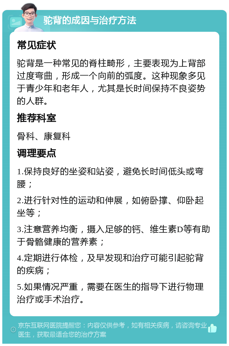 驼背的成因与治疗方法 常见症状 驼背是一种常见的脊柱畸形，主要表现为上背部过度弯曲，形成一个向前的弧度。这种现象多见于青少年和老年人，尤其是长时间保持不良姿势的人群。 推荐科室 骨科、康复科 调理要点 1.保持良好的坐姿和站姿，避免长时间低头或弯腰； 2.进行针对性的运动和伸展，如俯卧撑、仰卧起坐等； 3.注意营养均衡，摄入足够的钙、维生素D等有助于骨骼健康的营养素； 4.定期进行体检，及早发现和治疗可能引起驼背的疾病； 5.如果情况严重，需要在医生的指导下进行物理治疗或手术治疗。