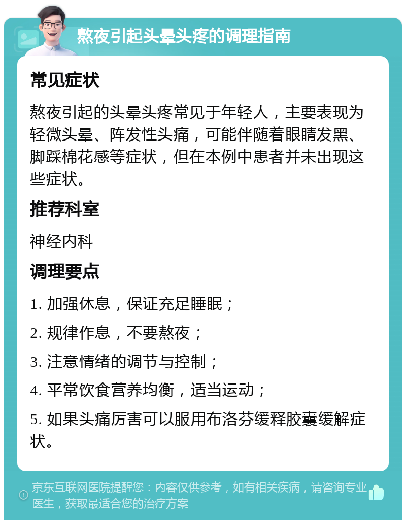 熬夜引起头晕头疼的调理指南 常见症状 熬夜引起的头晕头疼常见于年轻人，主要表现为轻微头晕、阵发性头痛，可能伴随着眼睛发黑、脚踩棉花感等症状，但在本例中患者并未出现这些症状。 推荐科室 神经内科 调理要点 1. 加强休息，保证充足睡眠； 2. 规律作息，不要熬夜； 3. 注意情绪的调节与控制； 4. 平常饮食营养均衡，适当运动； 5. 如果头痛厉害可以服用布洛芬缓释胶囊缓解症状。