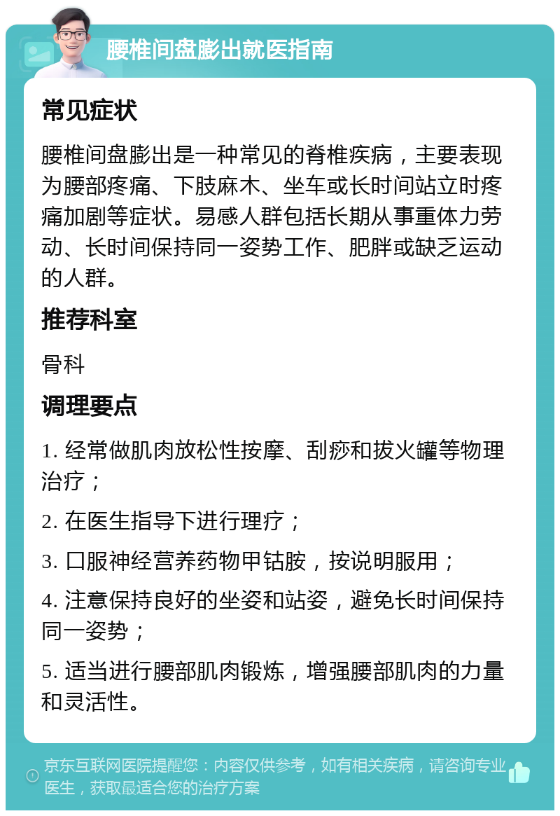 腰椎间盘膨出就医指南 常见症状 腰椎间盘膨出是一种常见的脊椎疾病，主要表现为腰部疼痛、下肢麻木、坐车或长时间站立时疼痛加剧等症状。易感人群包括长期从事重体力劳动、长时间保持同一姿势工作、肥胖或缺乏运动的人群。 推荐科室 骨科 调理要点 1. 经常做肌肉放松性按摩、刮痧和拔火罐等物理治疗； 2. 在医生指导下进行理疗； 3. 口服神经营养药物甲钴胺，按说明服用； 4. 注意保持良好的坐姿和站姿，避免长时间保持同一姿势； 5. 适当进行腰部肌肉锻炼，增强腰部肌肉的力量和灵活性。