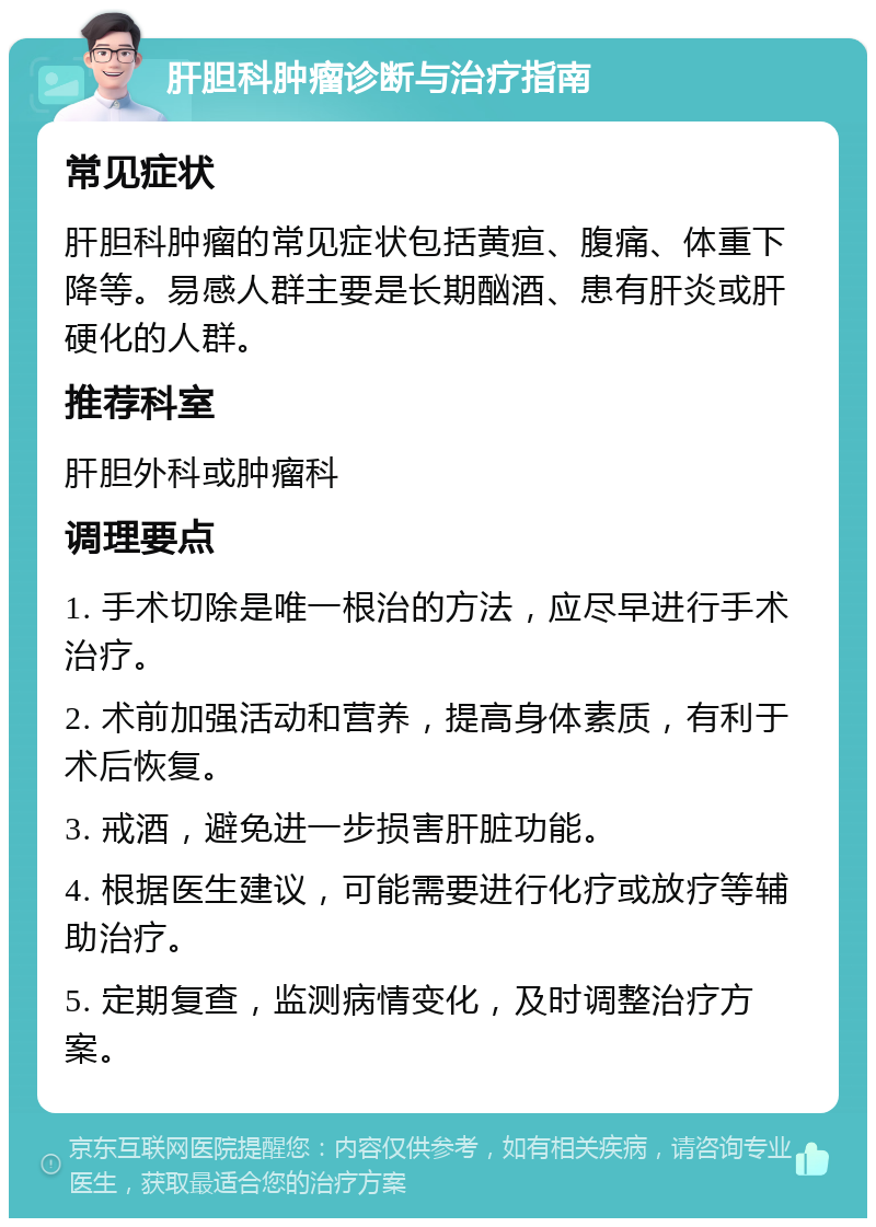 肝胆科肿瘤诊断与治疗指南 常见症状 肝胆科肿瘤的常见症状包括黄疸、腹痛、体重下降等。易感人群主要是长期酗酒、患有肝炎或肝硬化的人群。 推荐科室 肝胆外科或肿瘤科 调理要点 1. 手术切除是唯一根治的方法，应尽早进行手术治疗。 2. 术前加强活动和营养，提高身体素质，有利于术后恢复。 3. 戒酒，避免进一步损害肝脏功能。 4. 根据医生建议，可能需要进行化疗或放疗等辅助治疗。 5. 定期复查，监测病情变化，及时调整治疗方案。