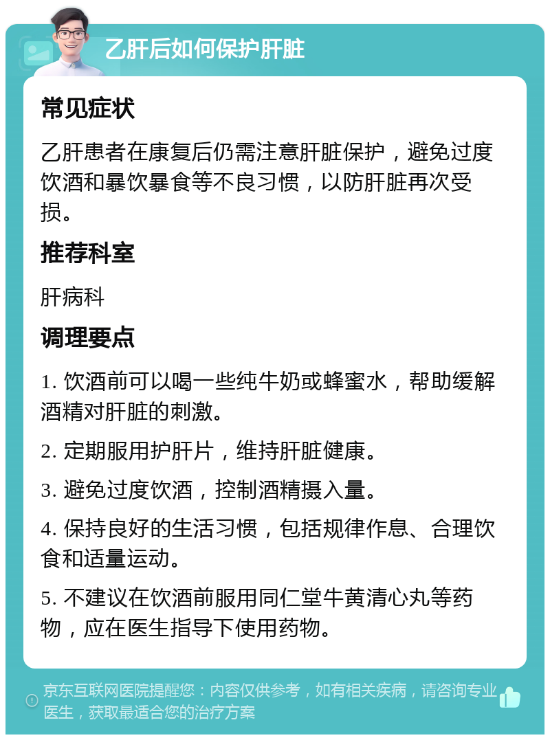 乙肝后如何保护肝脏 常见症状 乙肝患者在康复后仍需注意肝脏保护，避免过度饮酒和暴饮暴食等不良习惯，以防肝脏再次受损。 推荐科室 肝病科 调理要点 1. 饮酒前可以喝一些纯牛奶或蜂蜜水，帮助缓解酒精对肝脏的刺激。 2. 定期服用护肝片，维持肝脏健康。 3. 避免过度饮酒，控制酒精摄入量。 4. 保持良好的生活习惯，包括规律作息、合理饮食和适量运动。 5. 不建议在饮酒前服用同仁堂牛黄清心丸等药物，应在医生指导下使用药物。