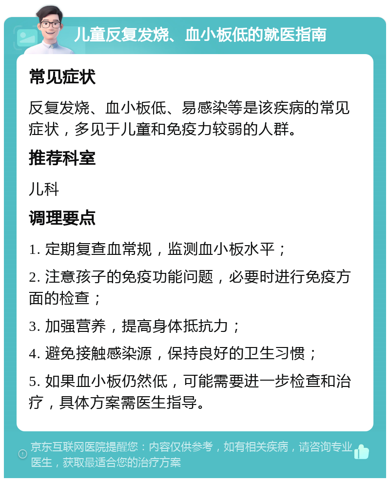 儿童反复发烧、血小板低的就医指南 常见症状 反复发烧、血小板低、易感染等是该疾病的常见症状，多见于儿童和免疫力较弱的人群。 推荐科室 儿科 调理要点 1. 定期复查血常规，监测血小板水平； 2. 注意孩子的免疫功能问题，必要时进行免疫方面的检查； 3. 加强营养，提高身体抵抗力； 4. 避免接触感染源，保持良好的卫生习惯； 5. 如果血小板仍然低，可能需要进一步检查和治疗，具体方案需医生指导。