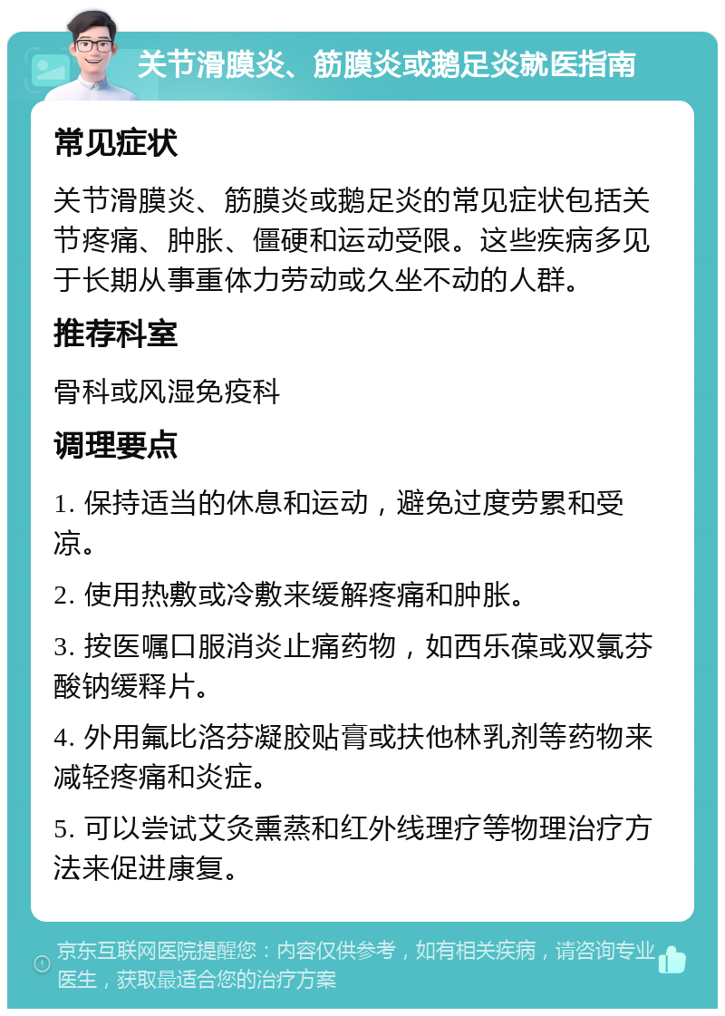 关节滑膜炎、筋膜炎或鹅足炎就医指南 常见症状 关节滑膜炎、筋膜炎或鹅足炎的常见症状包括关节疼痛、肿胀、僵硬和运动受限。这些疾病多见于长期从事重体力劳动或久坐不动的人群。 推荐科室 骨科或风湿免疫科 调理要点 1. 保持适当的休息和运动，避免过度劳累和受凉。 2. 使用热敷或冷敷来缓解疼痛和肿胀。 3. 按医嘱口服消炎止痛药物，如西乐葆或双氯芬酸钠缓释片。 4. 外用氟比洛芬凝胶贴膏或扶他林乳剂等药物来减轻疼痛和炎症。 5. 可以尝试艾灸熏蒸和红外线理疗等物理治疗方法来促进康复。