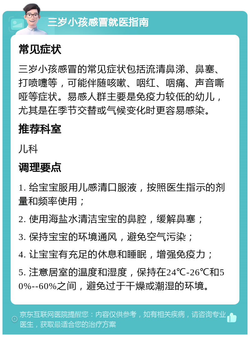 三岁小孩感冒就医指南 常见症状 三岁小孩感冒的常见症状包括流清鼻涕、鼻塞、打喷嚏等，可能伴随咳嗽、咽红、咽痛、声音嘶哑等症状。易感人群主要是免疫力较低的幼儿，尤其是在季节交替或气候变化时更容易感染。 推荐科室 儿科 调理要点 1. 给宝宝服用儿感清口服液，按照医生指示的剂量和频率使用； 2. 使用海盐水清洁宝宝的鼻腔，缓解鼻塞； 3. 保持宝宝的环境通风，避免空气污染； 4. 让宝宝有充足的休息和睡眠，增强免疫力； 5. 注意居室的温度和湿度，保持在24℃-26℃和50%--60%之间，避免过于干燥或潮湿的环境。