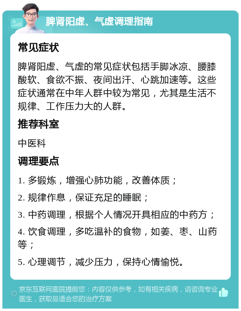 脾肾阳虚、气虚调理指南 常见症状 脾肾阳虚、气虚的常见症状包括手脚冰凉、腰膝酸软、食欲不振、夜间出汗、心跳加速等。这些症状通常在中年人群中较为常见，尤其是生活不规律、工作压力大的人群。 推荐科室 中医科 调理要点 1. 多锻炼，增强心肺功能，改善体质； 2. 规律作息，保证充足的睡眠； 3. 中药调理，根据个人情况开具相应的中药方； 4. 饮食调理，多吃温补的食物，如姜、枣、山药等； 5. 心理调节，减少压力，保持心情愉悦。