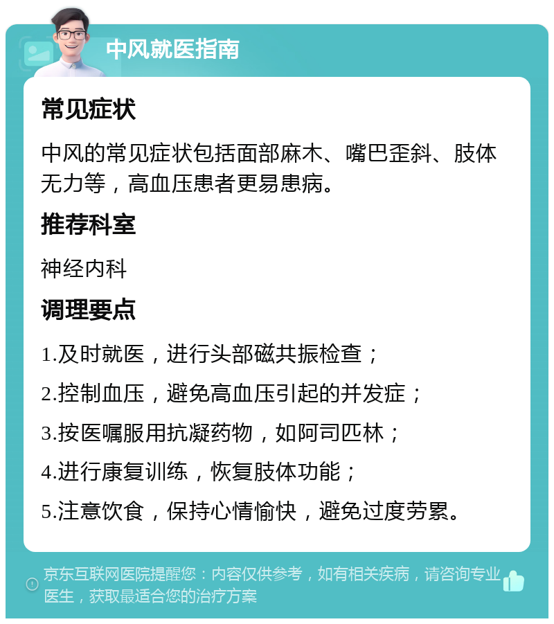 中风就医指南 常见症状 中风的常见症状包括面部麻木、嘴巴歪斜、肢体无力等，高血压患者更易患病。 推荐科室 神经内科 调理要点 1.及时就医，进行头部磁共振检查； 2.控制血压，避免高血压引起的并发症； 3.按医嘱服用抗凝药物，如阿司匹林； 4.进行康复训练，恢复肢体功能； 5.注意饮食，保持心情愉快，避免过度劳累。