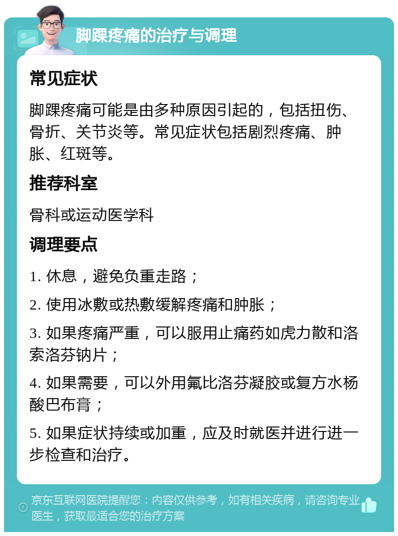 脚踝疼痛的治疗与调理 常见症状 脚踝疼痛可能是由多种原因引起的，包括扭伤、骨折、关节炎等。常见症状包括剧烈疼痛、肿胀、红斑等。 推荐科室 骨科或运动医学科 调理要点 1. 休息，避免负重走路； 2. 使用冰敷或热敷缓解疼痛和肿胀； 3. 如果疼痛严重，可以服用止痛药如虎力散和洛索洛芬钠片； 4. 如果需要，可以外用氟比洛芬凝胶或复方水杨酸巴布膏； 5. 如果症状持续或加重，应及时就医并进行进一步检查和治疗。